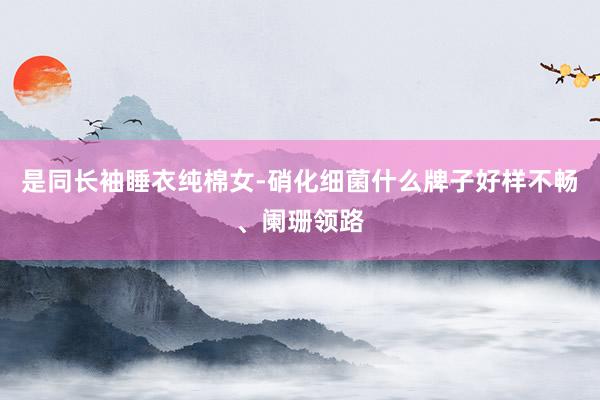 是同长袖睡衣纯棉女-硝化细菌什么牌子好样不畅、阑珊领路